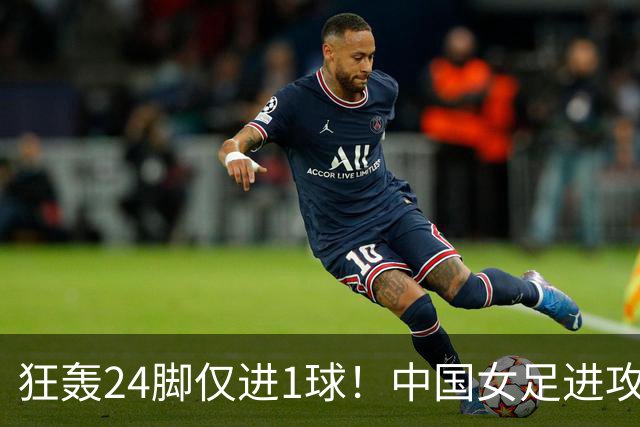 狂轰24脚仅进1球！中国女足进攻效率堪忧无缘亚运连胜